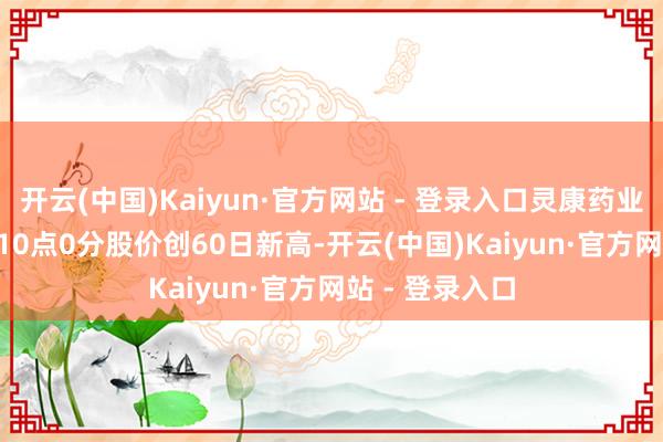 开云(中国)Kaiyun·官方网站 - 登录入口灵康药业（603669）10点0分股价创60日新高-开云(中国)Kaiyun·官方网站 - 登录入口