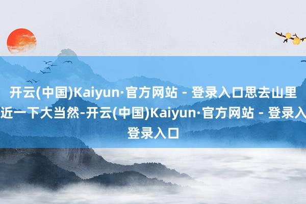 开云(中国)Kaiyun·官方网站 - 登录入口思去山里亲近一下大当然-开云(中国)Kaiyun·官方网站 - 登录入口