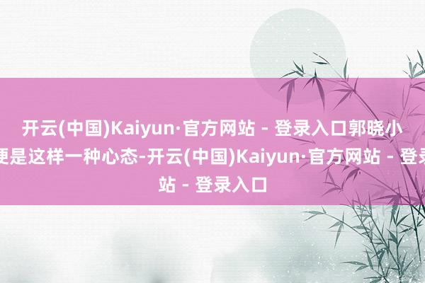 开云(中国)Kaiyun·官方网站 - 登录入口郭晓小可能便是这样一种心态-开云(中国)Kaiyun·官方网站 - 登录入口