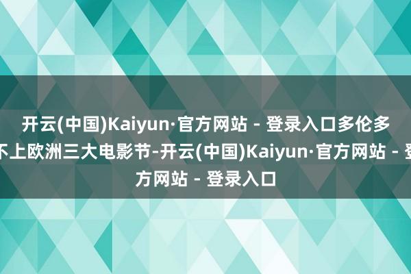 开云(中国)Kaiyun·官方网站 - 登录入口多伦多诚然比不上欧洲三大电影节-开云(中国)Kaiyun·官方网站 - 登录入口