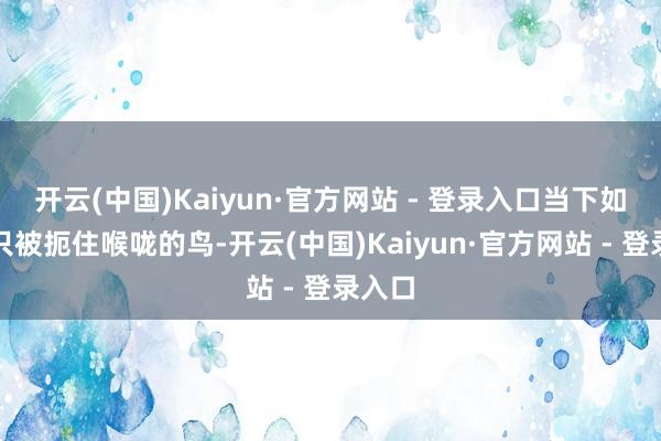 开云(中国)Kaiyun·官方网站 - 登录入口当下如统一只被扼住喉咙的鸟-开云(中国)Kaiyun·官方网站 - 登录入口