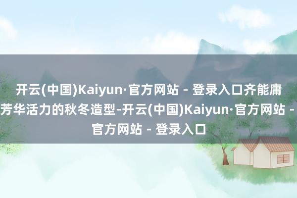 开云(中国)Kaiyun·官方网站 - 登录入口齐能庸俗打造出芳华活力的秋冬造型-开云(中国)Kaiyun·官方网站 - 登录入口