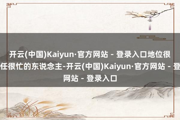开云(中国)Kaiyun·官方网站 - 登录入口地位很高、责任很忙的东说念主-开云(中国)Kaiyun·官方网站 - 登录入口