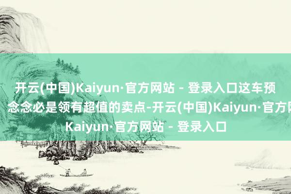 开云(中国)Kaiyun·官方网站 - 登录入口这车预售最初 3 万台！念念必是领有超值的卖点-开云(中国)Kaiyun·官方网站 - 登录入口