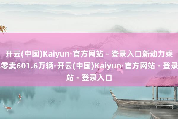 开云(中国)Kaiyun·官方网站 - 登录入口新动力乘用车零卖601.6万辆-开云(中国)Kaiyun·官方网站 - 登录入口