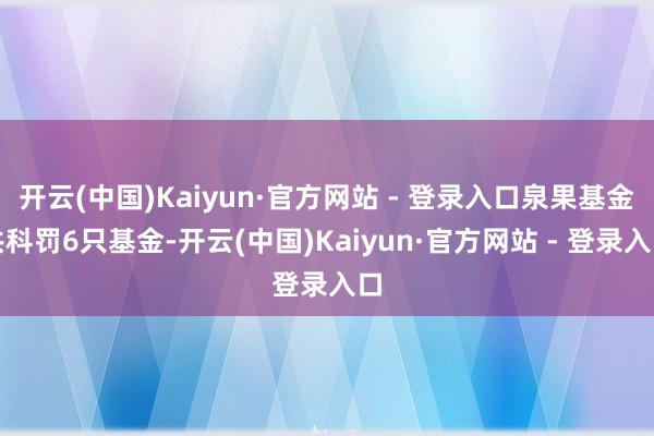 开云(中国)Kaiyun·官方网站 - 登录入口泉果基金共科罚6只基金-开云(中国)Kaiyun·官方网站 - 登录入口