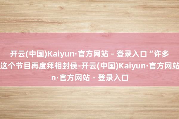 开云(中国)Kaiyun·官方网站 - 登录入口“许多姐姐皆通过这个节目再度拜相封侯-开云(中国)Kaiyun·官方网站 - 登录入口