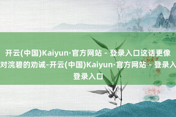开云(中国)Kaiyun·官方网站 - 登录入口这话更像是对浣碧的劝诫-开云(中国)Kaiyun·官方网站 - 登录入口