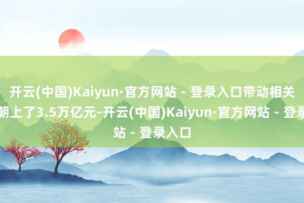 开云(中国)Kaiyun·官方网站 - 登录入口带动相关投资朝上了3.5万亿元-开云(中国)Kaiyun·官方网站 - 登录入口