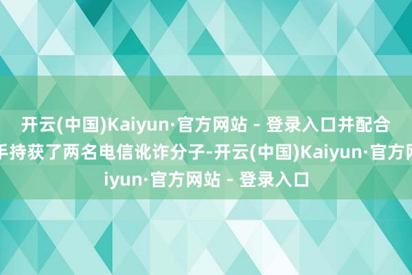 开云(中国)Kaiyun·官方网站 - 登录入口并配合民警于现场到手持获了两名电信讹诈分子-开云(中国)Kaiyun·官方网站 - 登录入口