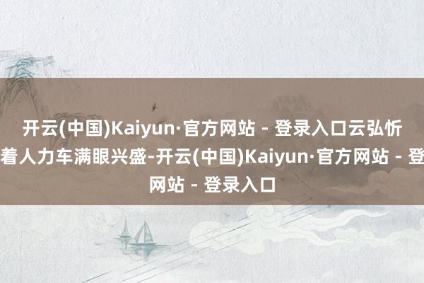 开云(中国)Kaiyun·官方网站 - 登录入口云弘忻在前拉着人力车满眼兴盛-开云(中国)Kaiyun·官方网站 - 登录入口