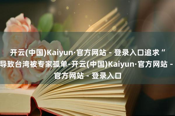 开云(中国)Kaiyun·官方网站 - 登录入口追求“孤苦”将导致台湾被专家孤单-开云(中国)Kaiyun·官方网站 - 登录入口