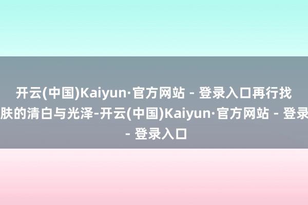 开云(中国)Kaiyun·官方网站 - 登录入口再行找回肌肤的清白与光泽-开云(中国)Kaiyun·官方网站 - 登录入口