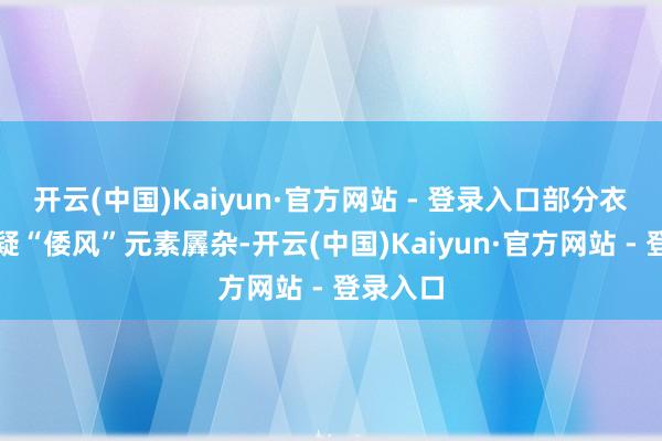 开云(中国)Kaiyun·官方网站 - 登录入口部分衣饰被质疑“倭风”元素羼杂-开云(中国)Kaiyun·官方网站 - 登录入口