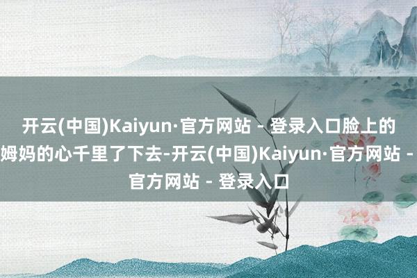 开云(中国)Kaiyun·官方网站 - 登录入口脸上的神采却让姆妈的心千里了下去-开云(中国)Kaiyun·官方网站 - 登录入口