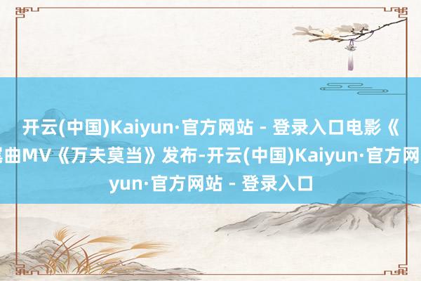 开云(中国)Kaiyun·官方网站 - 登录入口电影《大解围》片尾曲MV《万夫莫当》发布-开云(中国)Kaiyun·官方网站 - 登录入口