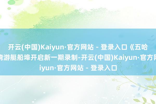 开云(中国)Kaiyun·官方网站 - 登录入口《五哈》在海南净水湾游艇船埠开启新一期录制-开云(中国)Kaiyun·官方网站 - 登录入口