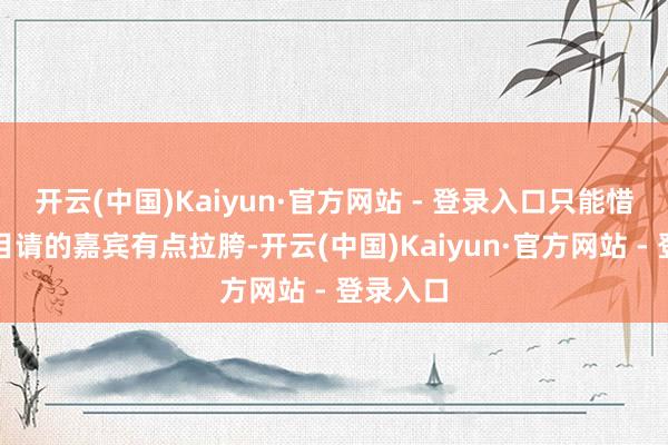 开云(中国)Kaiyun·官方网站 - 登录入口只能惜这档节目请的嘉宾有点拉胯-开云(中国)Kaiyun·官方网站 - 登录入口