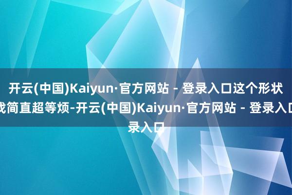 开云(中国)Kaiyun·官方网站 - 登录入口这个形状戏简直超等烦-开云(中国)Kaiyun·官方网站 - 登录入口