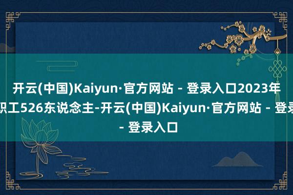 开云(中国)Kaiyun·官方网站 - 登录入口2023年企业职工526东说念主-开云(中国)Kaiyun·官方网站 - 登录入口