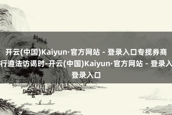 开云(中国)Kaiyun·官方网站 - 登录入口专揽券商进行遵法访谒时-开云(中国)Kaiyun·官方网站 - 登录入口