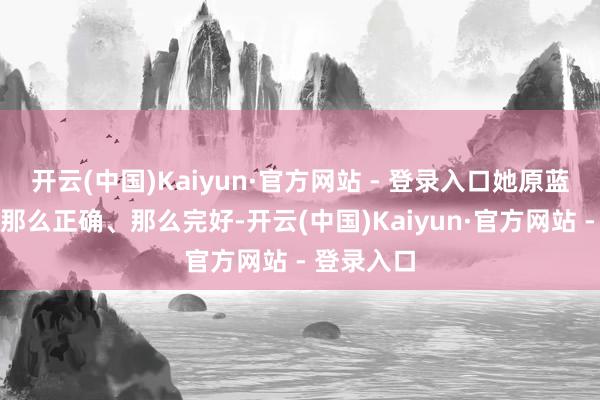 开云(中国)Kaiyun·官方网站 - 登录入口她原蓝本本皆是那么正确、那么完好-开云(中国)Kaiyun·官方网站 - 登录入口