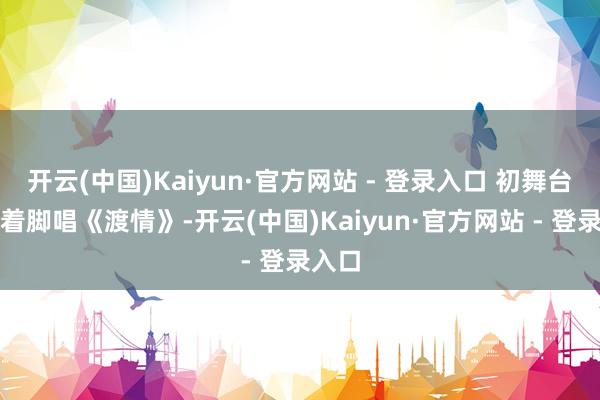 开云(中国)Kaiyun·官方网站 - 登录入口 初舞台她光着脚唱《渡情》-开云(中国)Kaiyun·官方网站 - 登录入口