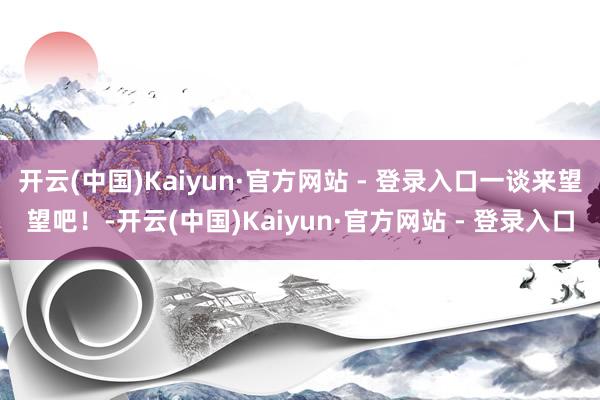 开云(中国)Kaiyun·官方网站 - 登录入口一谈来望望吧！-开云(中国)Kaiyun·官方网站 - 登录入口