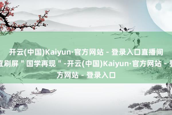 开云(中国)Kaiyun·官方网站 - 登录入口直播间弹幕径直刷屏＂国学再现＂-开云(中国)Kaiyun·官方网站 - 登录入口