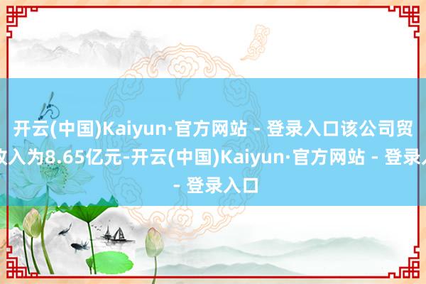 开云(中国)Kaiyun·官方网站 - 登录入口该公司贸易收入为8.65亿元-开云(中国)Kaiyun·官方网站 - 登录入口