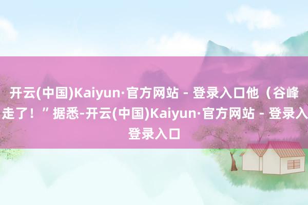 开云(中国)Kaiyun·官方网站 - 登录入口他（谷峰）走了！”据悉-开云(中国)Kaiyun·官方网站 - 登录入口