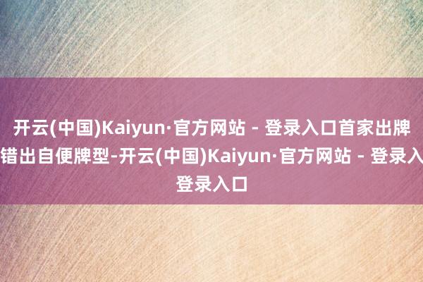 开云(中国)Kaiyun·官方网站 - 登录入口首家出牌不错出自便牌型-开云(中国)Kaiyun·官方网站 - 登录入口
