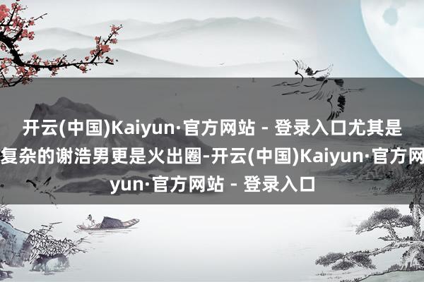 开云(中国)Kaiyun·官方网站 - 登录入口尤其是原生家庭相对复杂的谢浩男更是火出圈-开云(中国)Kaiyun·官方网站 - 登录入口