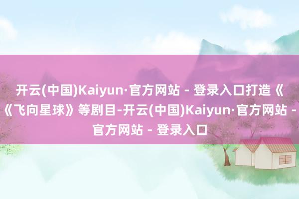开云(中国)Kaiyun·官方网站 - 登录入口打造《野象谷》《飞向星球》等剧目-开云(中国)Kaiyun·官方网站 - 登录入口