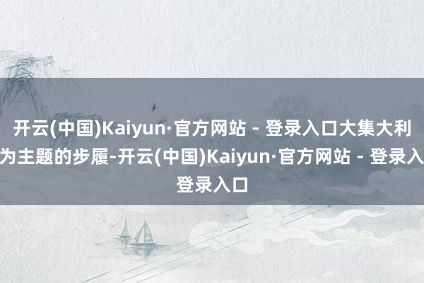 开云(中国)Kaiyun·官方网站 - 登录入口大集大利”为主题的步履-开云(中国)Kaiyun·官方网站 - 登录入口