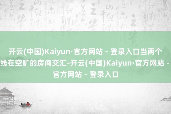 开云(中国)Kaiyun·官方网站 - 登录入口当两个不异的声线在空旷的房间交汇-开云(中国)Kaiyun·官方网站 - 登录入口