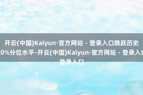 开云(中国)Kaiyun·官方网站 - 登录入口跳跃历史60%分位水平-开云(中国)Kaiyun·官方网站 - 登录入口
