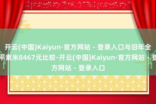 开云(中国)Kaiyun·官方网站 - 登录入口与旧年全年的每平素米8467元比较-开云(中国)Kaiyun·官方网站 - 登录入口