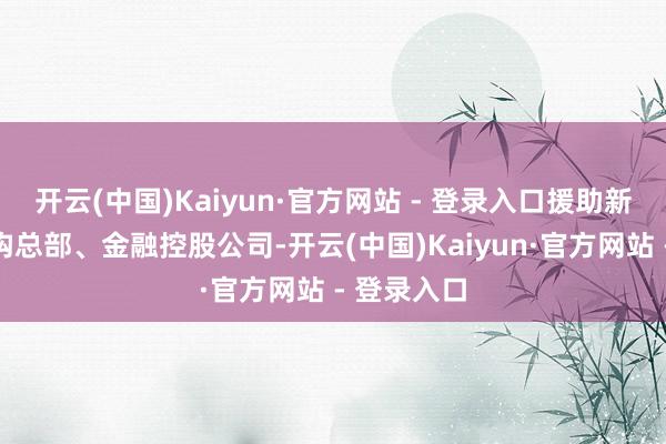 开云(中国)Kaiyun·官方网站 - 登录入口援助新设金融机构总部、金融控股公司-开云(中国)Kaiyun·官方网站 - 登录入口