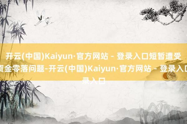 开云(中国)Kaiyun·官方网站 - 登录入口短暂遭受资金零落问题-开云(中国)Kaiyun·官方网站 - 登录入口