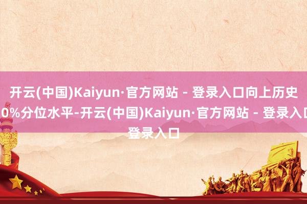 开云(中国)Kaiyun·官方网站 - 登录入口向上历史70%分位水平-开云(中国)Kaiyun·官方网站 - 登录入口