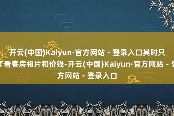 开云(中国)Kaiyun·官方网站 - 登录入口其时只浮松看了看客房相片和价钱-开云(中国)Kaiyun·官方网站 - 登录入口