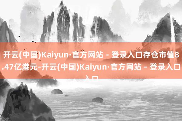 开云(中国)Kaiyun·官方网站 - 登录入口存仓市值8.47亿港元-开云(中国)Kaiyun·官方网站 - 登录入口