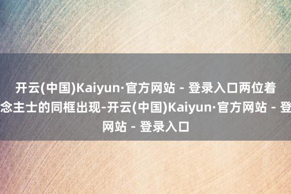 开云(中国)Kaiyun·官方网站 - 登录入口两位着名东说念主士的同框出现-开云(中国)Kaiyun·官方网站 - 登录入口