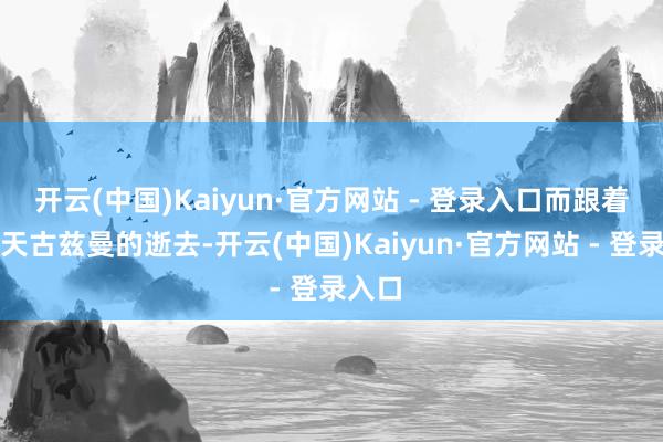 开云(中国)Kaiyun·官方网站 - 登录入口而跟着这两天古兹曼的逝去-开云(中国)Kaiyun·官方网站 - 登录入口