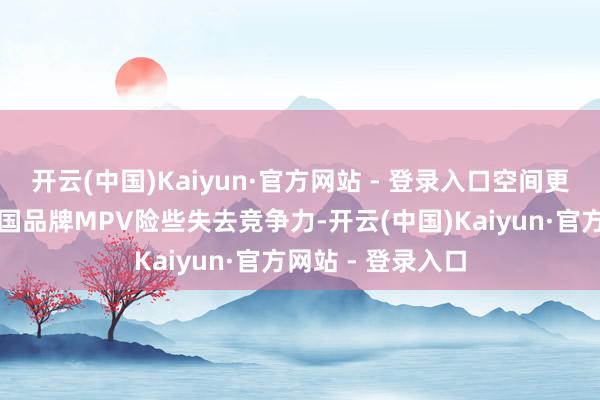 开云(中国)Kaiyun·官方网站 - 登录入口空间更大也更智能的中国品牌MPV险些失去竞争力-开云(中国)Kaiyun·官方网站 - 登录入口
