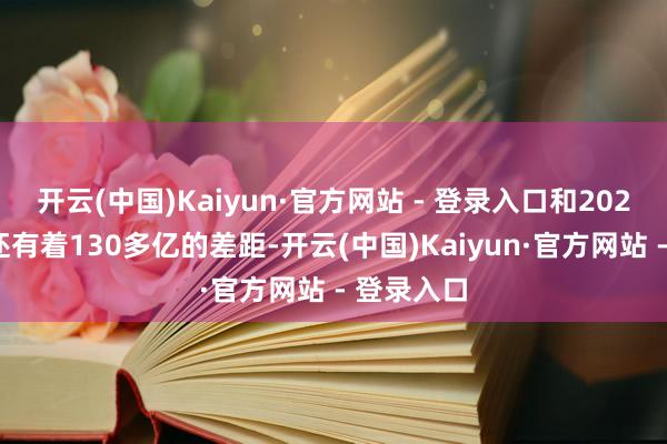 开云(中国)Kaiyun·官方网站 - 登录入口和2023年比拟还有着130多亿的差距-开云(中国)Kaiyun·官方网站 - 登录入口