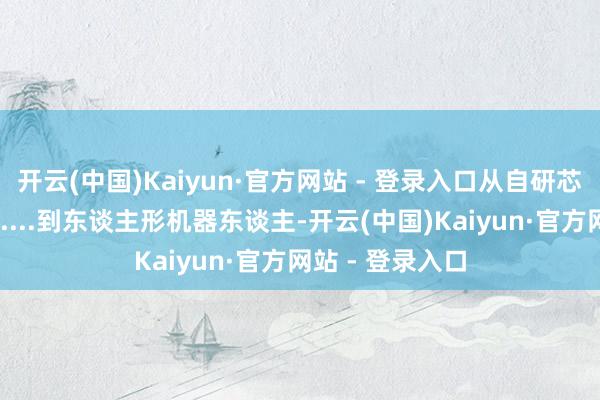 开云(中国)Kaiyun·官方网站 - 登录入口从自研芯片、智能驾驶.....到东谈主形机器东谈主-开云(中国)Kaiyun·官方网站 - 登录入口