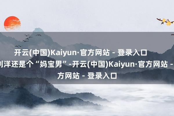 开云(中国)Kaiyun·官方网站 - 登录入口        偏巧这刘洋还是个“妈宝男”-开云(中国)Kaiyun·官方网站 - 登录入口