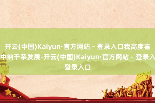 开云(中国)Kaiyun·官方网站 - 登录入口我高度喜爱中纳干系发展-开云(中国)Kaiyun·官方网站 - 登录入口